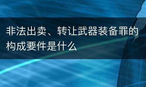 非法出卖、转让武器装备罪的构成要件是什么