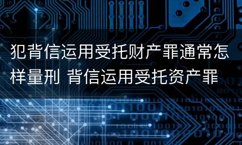 犯背信运用受托财产罪通常怎样量刑 背信运用受托资产罪