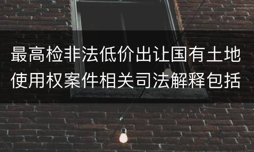 最高检非法低价出让国有土地使用权案件相关司法解释包括哪些主要内容