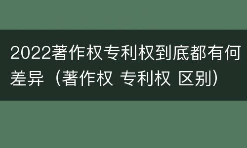 2022著作权专利权到底都有何差异（著作权 专利权 区别）