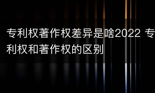 专利权著作权差异是啥2022 专利权和著作权的区别