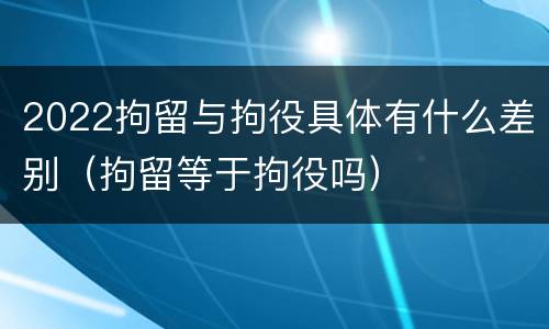 2022拘留与拘役具体有什么差别（拘留等于拘役吗）