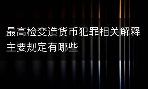 最高检变造货币犯罪相关解释主要规定有哪些