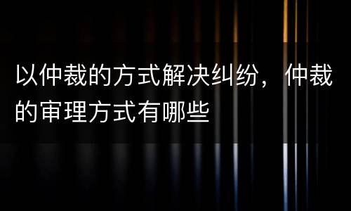 以仲裁的方式解决纠纷，仲裁的审理方式有哪些