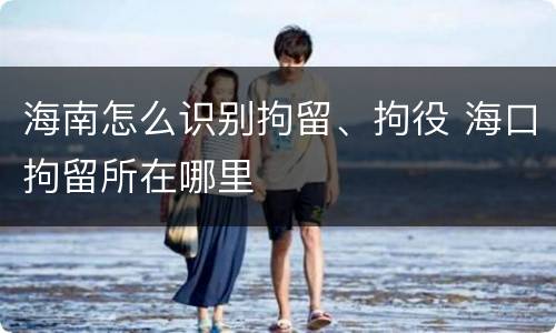 海南怎么识别拘留、拘役 海口拘留所在哪里