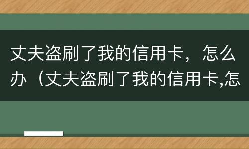 丈夫盗刷了我的信用卡，怎么办（丈夫盗刷了我的信用卡,怎么办呢）