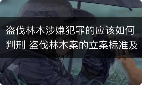 盗伐林木涉嫌犯罪的应该如何判刑 盗伐林木案的立案标准及定罪与量刑