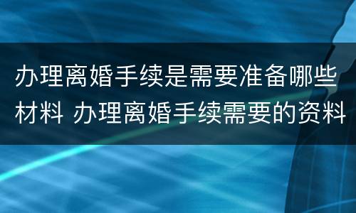 办理离婚手续是需要准备哪些材料 办理离婚手续需要的资料