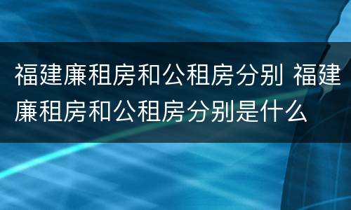 福建廉租房和公租房分别 福建廉租房和公租房分别是什么