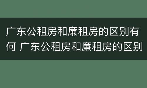 广东公租房和廉租房的区别有何 广东公租房和廉租房的区别有何联系