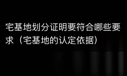 宅基地划分证明要符合哪些要求（宅基地的认定依据）