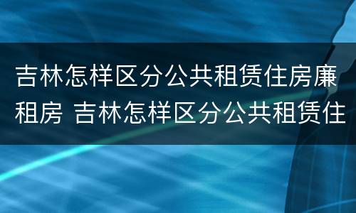 吉林怎样区分公共租赁住房廉租房 吉林怎样区分公共租赁住房廉租房和住房