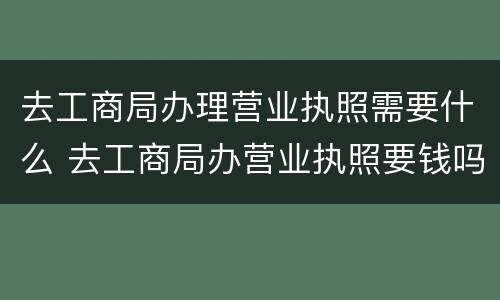 去工商局办理营业执照需要什么 去工商局办营业执照要钱吗