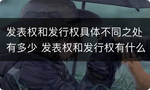 发表权和发行权具体不同之处有多少 发表权和发行权有什么区别