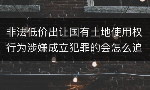 非法低价出让国有土地使用权行为涉嫌成立犯罪的会怎么追究刑事责任