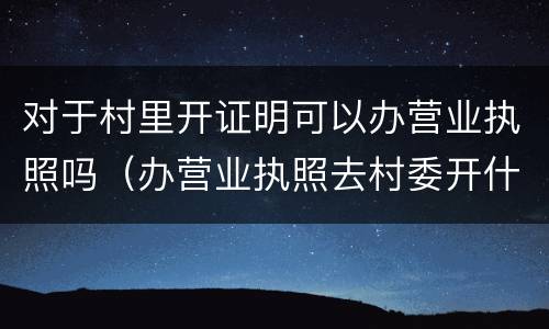 对于村里开证明可以办营业执照吗（办营业执照去村委开什么证明?）