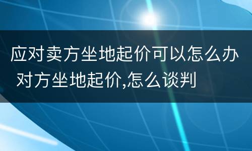 应对卖方坐地起价可以怎么办 对方坐地起价,怎么谈判