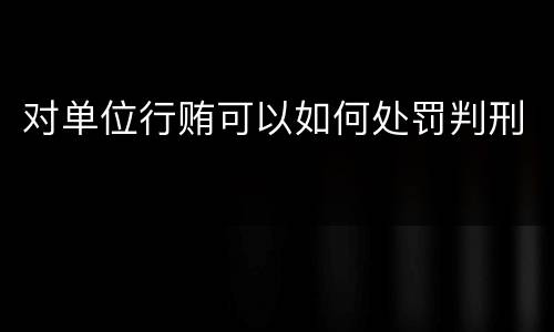 对单位行贿可以如何处罚判刑