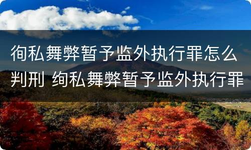 徇私舞弊暂予监外执行罪怎么判刑 绚私舞弊暂予监外执行罪的情节严重