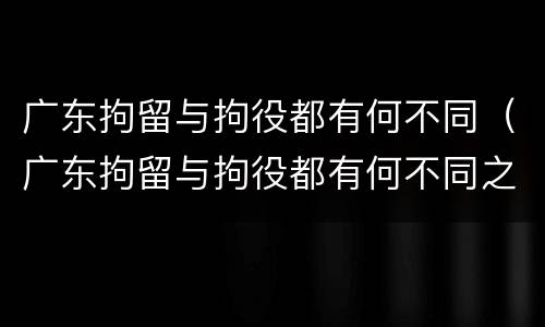 广东拘留与拘役都有何不同（广东拘留与拘役都有何不同之处）