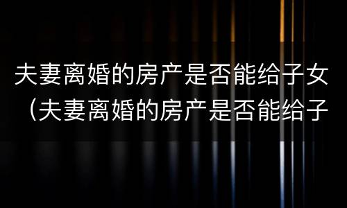 夫妻离婚的房产是否能给子女（夫妻离婚的房产是否能给子女使用）