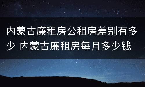 内蒙古廉租房公租房差别有多少 内蒙古廉租房每月多少钱