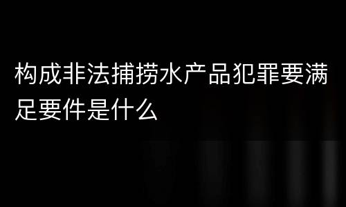 构成非法捕捞水产品犯罪要满足要件是什么