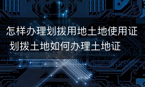 怎样办理划拨用地土地使用证 划拨土地如何办理土地证