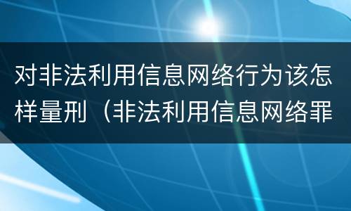 对非法利用信息网络行为该怎样量刑（非法利用信息网络罪 情节严重）