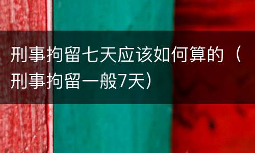 刑事拘留七天应该如何算的（刑事拘留一般7天）