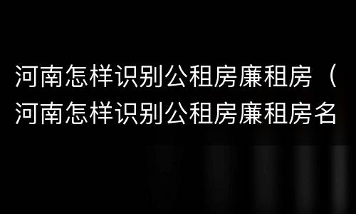 河南怎样识别公租房廉租房（河南怎样识别公租房廉租房名单）