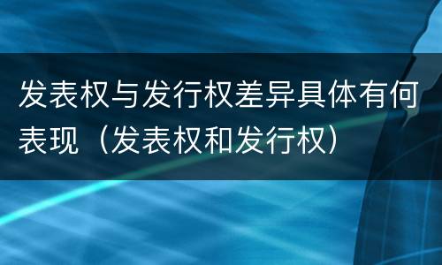 发表权与发行权差异具体有何表现（发表权和发行权）