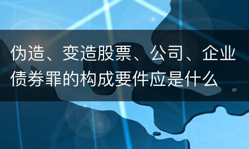 伪造、变造股票、公司、企业债券罪的构成要件应是什么