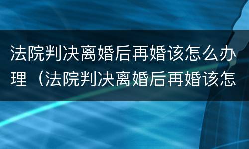 法院判决离婚后再婚该怎么办理（法院判决离婚后再婚该怎么办理呢）