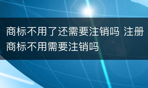 商标不用了还需要注销吗 注册商标不用需要注销吗