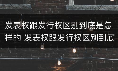 发表权跟发行权区别到底是怎样的 发表权跟发行权区别到底是怎样的权利