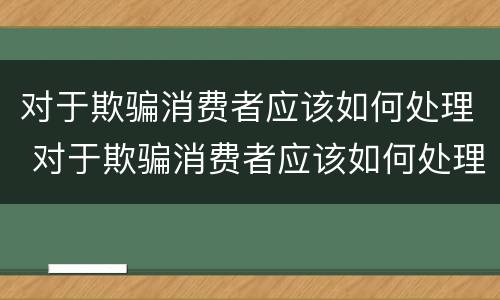 对于欺骗消费者应该如何处理 对于欺骗消费者应该如何处理呢