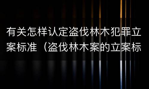 有关怎样认定盗伐林木犯罪立案标准（盗伐林木案的立案标准及定罪与量刑）