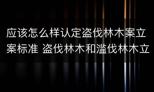 应该怎么样认定盗伐林木案立案标准 盗伐林木和滥伐林木立案标准