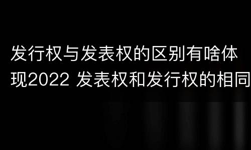 发行权与发表权的区别有啥体现2022 发表权和发行权的相同点