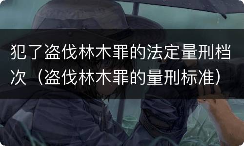 犯了盗伐林木罪的法定量刑档次（盗伐林木罪的量刑标准）