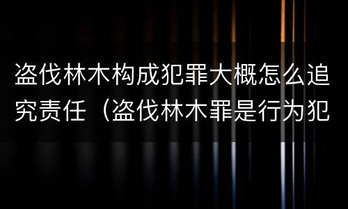 盗伐林木构成犯罪大概怎么追究责任（盗伐林木罪是行为犯吗）