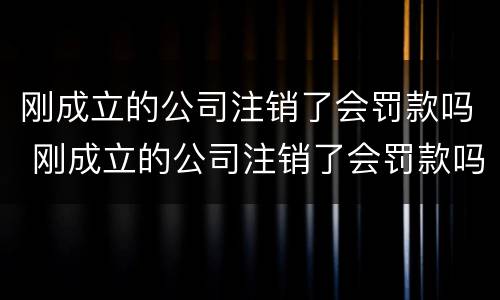 刚成立的公司注销了会罚款吗 刚成立的公司注销了会罚款吗怎么办