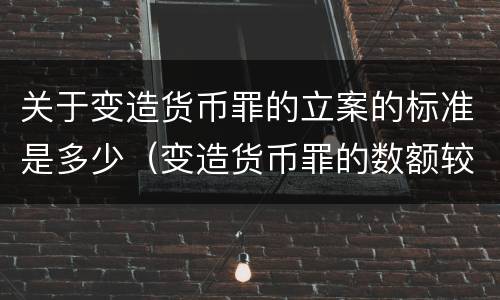 关于变造货币罪的立案的标准是多少（变造货币罪的数额较大）