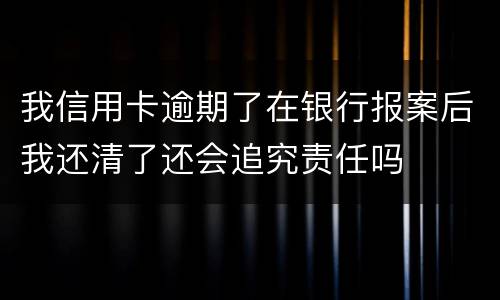 我信用卡逾期了在银行报案后我还清了还会追究责任吗