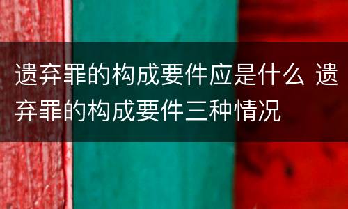 遗弃罪的构成要件应是什么 遗弃罪的构成要件三种情况