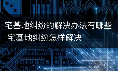 宅基地纠纷的解决办法有哪些 宅基地纠纷怎样解决