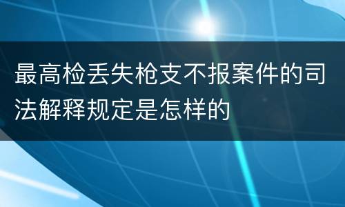 最高检丢失枪支不报案件的司法解释规定是怎样的