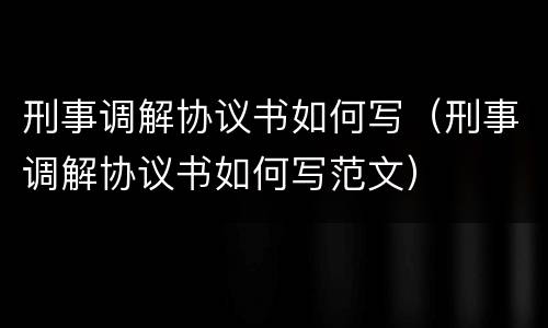 刑事调解协议书如何写（刑事调解协议书如何写范文）