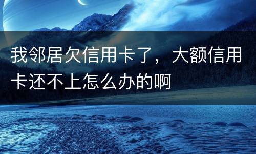 我邻居欠信用卡了，大额信用卡还不上怎么办的啊